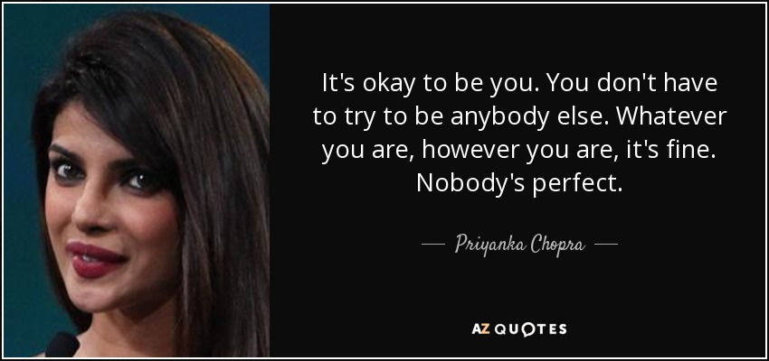 It's okay to be you. You don't have to try to be anybody else. Whatever you are, however you are, it's fine. Nobody's perfect. - Priyanka Chopra