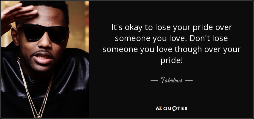 It's okay to lose your pride over someone you love. Don't lose someone you love though over your pride! - Fabolous