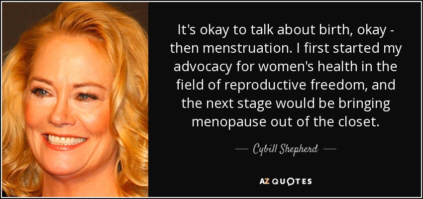 It's okay to talk about birth, okay - then menstruation. I first started my advocacy for women's health in the field of reproductive freedom, and the next stage would be bringing menopause out of the closet. - Cybill Shepherd