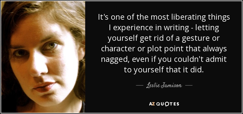 It's one of the most liberating things I experience in writing - letting yourself get rid of a gesture or character or plot point that always nagged, even if you couldn't admit to yourself that it did. - Leslie Jamison