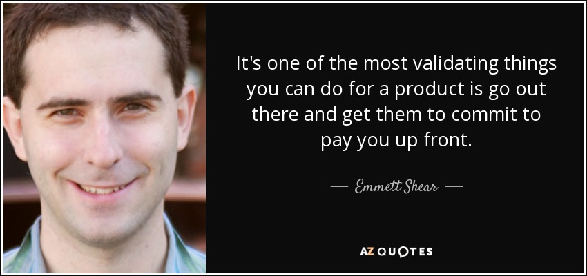 It's one of the most validating things you can do for a product is go out there and get them to commit to pay you up front. - Emmett Shear
