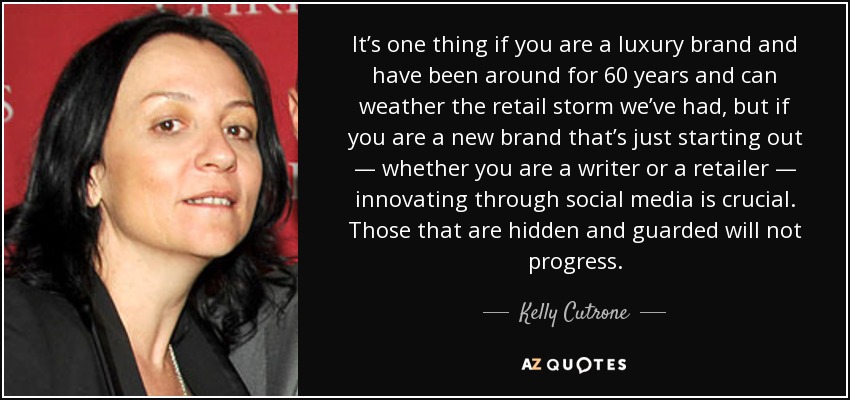 It’s one thing if you are a luxury brand and have been around for 60 years and can weather the retail storm we’ve had, but if you are a new brand that’s just starting out — whether you are a writer or a retailer — innovating through social media is crucial. Those that are hidden and guarded will not progress. - Kelly Cutrone