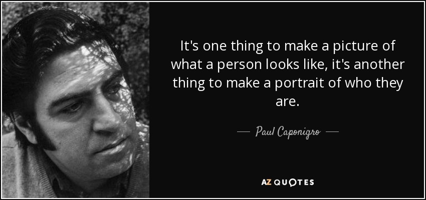 It's one thing to make a picture of what a person looks like, it's another thing to make a portrait of who they are. - Paul Caponigro