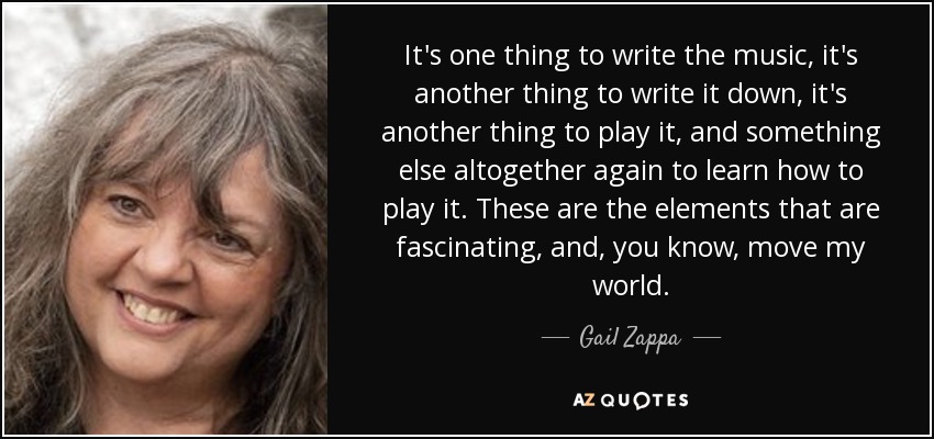 It's one thing to write the music, it's another thing to write it down, it's another thing to play it, and something else altogether again to learn how to play it. These are the elements that are fascinating, and, you know, move my world. - Gail Zappa