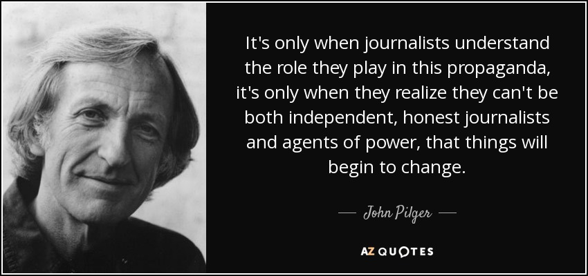 It's only when journalists understand the role they play in this propaganda, it's only when they realize they can't be both independent, honest journalists and agents of power, that things will begin to change. - John Pilger