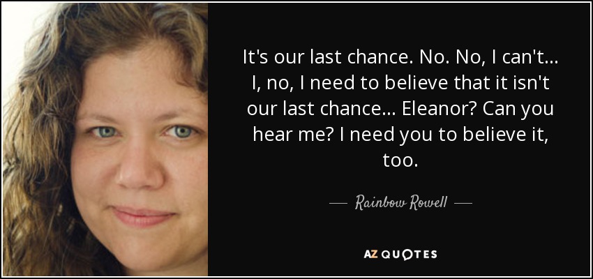 It's our last chance. No. No, I can't... I, no, I need to believe that it isn't our last chance... Eleanor? Can you hear me? I need you to believe it, too. - Rainbow Rowell