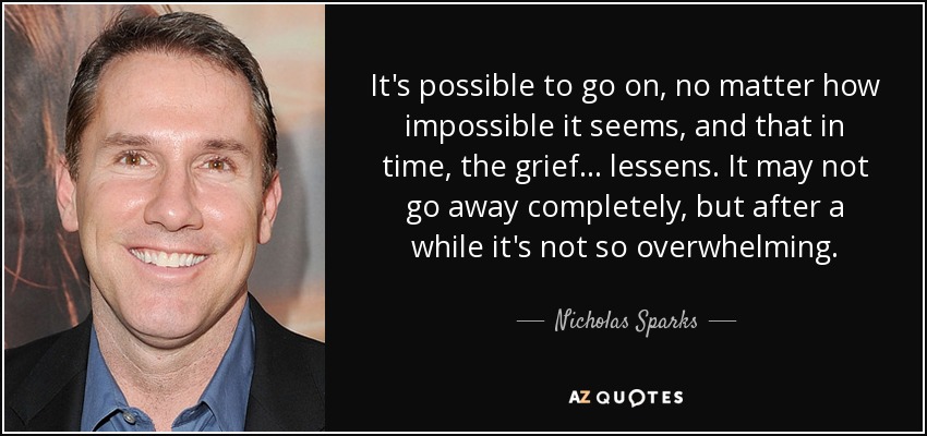It's possible to go on, no matter how impossible it seems, and that in time, the grief . . . lessens. It may not go away completely, but after a while it's not so overwhelming. - Nicholas Sparks