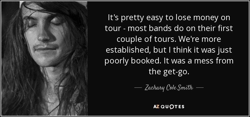 It's pretty easy to lose money on tour - most bands do on their first couple of tours. We're more established, but I think it was just poorly booked. It was a mess from the get-go. - Zachary Cole Smith