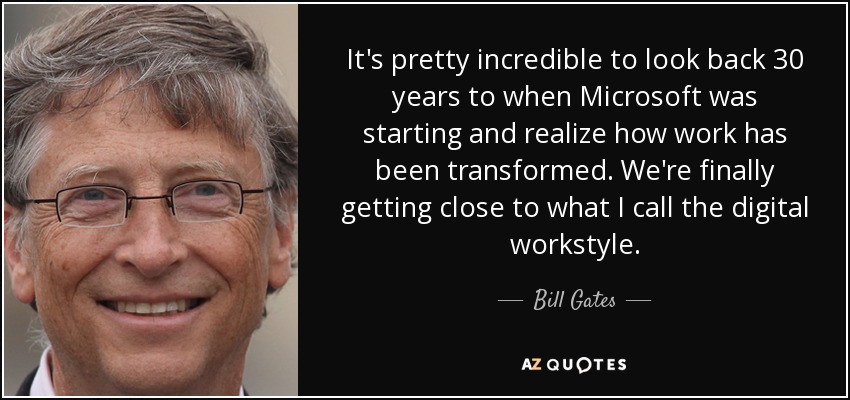 It's pretty incredible to look back 30 years to when Microsoft was starting and realize how work has been transformed. We're finally getting close to what I call the digital workstyle. - Bill Gates