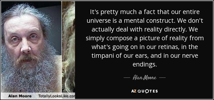 It's pretty much a fact that our entire universe is a mental construct. We don't actually deal with reality directly. We simply compose a picture of reality from what's going on in our retinas, in the timpani of our ears, and in our nerve endings. - Alan Moore