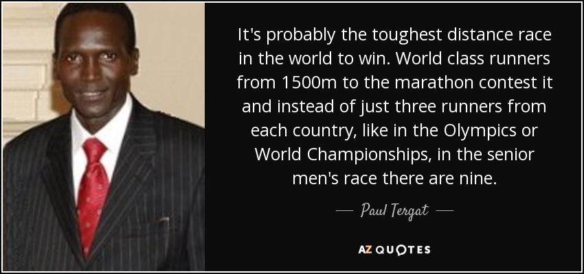 It's probably the toughest distance race in the world to win. World class runners from 1500m to the marathon contest it and instead of just three runners from each country, like in the Olympics or World Championships, in the senior men's race there are nine. - Paul Tergat