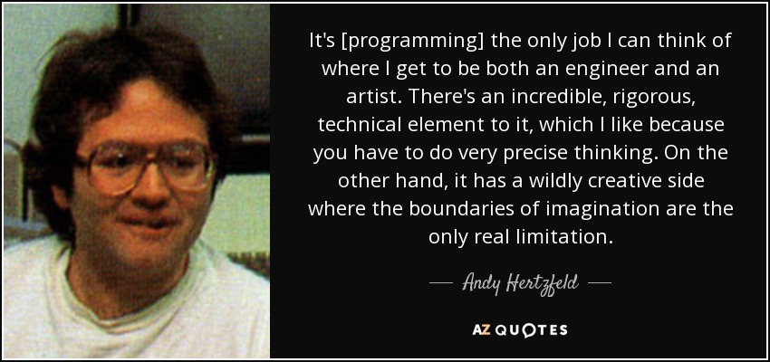 It's [programming] the only job I can think of where I get to be both an engineer and an artist. There's an incredible, rigorous, technical element to it, which I like because you have to do very precise thinking. On the other hand, it has a wildly creative side where the boundaries of imagination are the only real limitation. - Andy Hertzfeld
