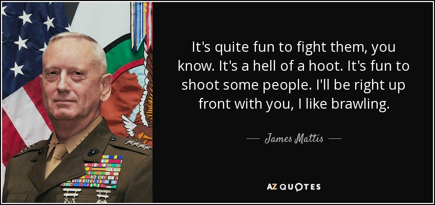 It's quite fun to fight them, you know. It's a hell of a hoot. It's fun to shoot some people. I'll be right up front with you, I like brawling. - James Mattis