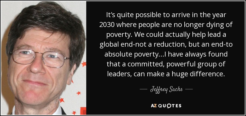 It's quite possible to arrive in the year 2030 where people are no longer dying of poverty. We could actually help lead a global end-not a reduction, but an end-to absolute poverty...I have always found that a committed, powerful group of leaders, can make a huge difference. - Jeffrey Sachs