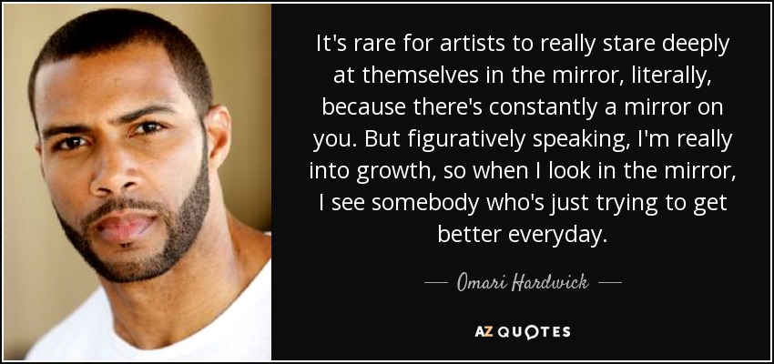 It's rare for artists to really stare deeply at themselves in the mirror, literally, because there's constantly a mirror on you. But figuratively speaking, I'm really into growth, so when I look in the mirror, I see somebody who's just trying to get better everyday. - Omari Hardwick