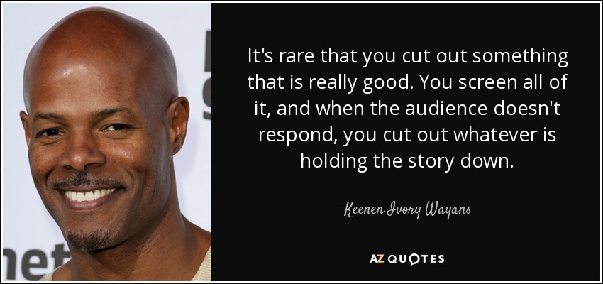 It's rare that you cut out something that is really good. You screen all of it, and when the audience doesn't respond, you cut out whatever is holding the story down. - Keenen Ivory Wayans