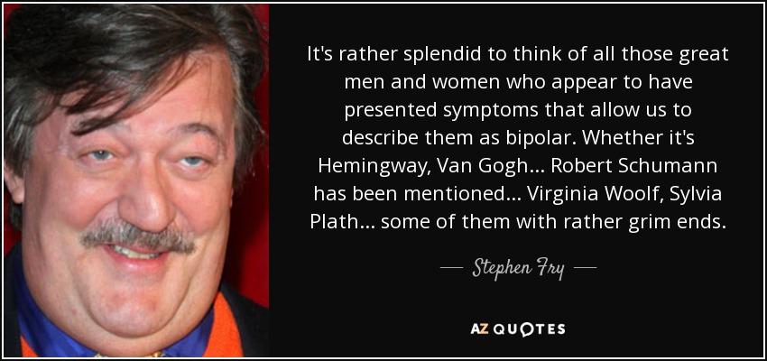 It's rather splendid to think of all those great men and women who appear to have presented symptoms that allow us to describe them as bipolar. Whether it's Hemingway, Van Gogh... Robert Schumann has been mentioned... Virginia Woolf, Sylvia Plath... some of them with rather grim ends. - Stephen Fry