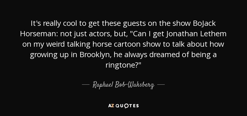 It's really cool to get these guests on the show BoJack Horseman: not just actors, but, 