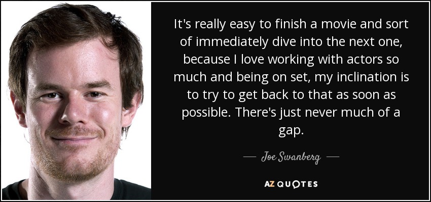 It's really easy to finish a movie and sort of immediately dive into the next one, because I love working with actors so much and being on set, my inclination is to try to get back to that as soon as possible. There's just never much of a gap. - Joe Swanberg