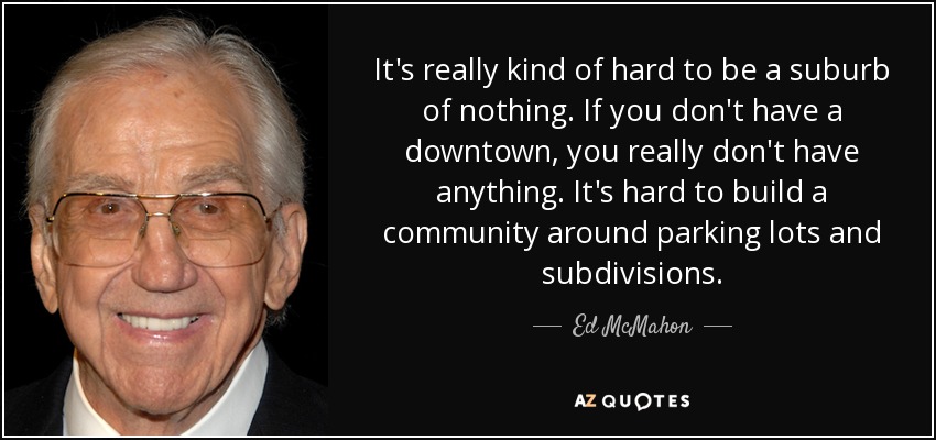 It's really kind of hard to be a suburb of nothing. If you don't have a downtown, you really don't have anything. It's hard to build a community around parking lots and subdivisions. - Ed McMahon