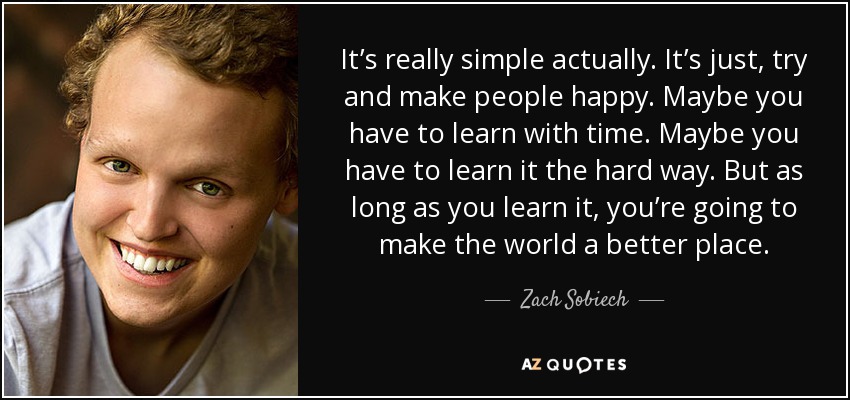 It’s really simple actually. It’s just, try and make people happy. Maybe you have to learn with time. Maybe you have to learn it the hard way. But as long as you learn it, you’re going to make the world a better place. - Zach Sobiech