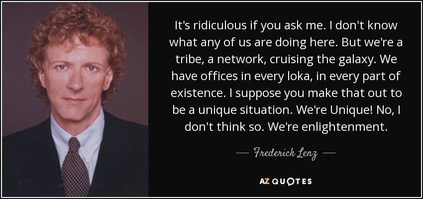 It's ridiculous if you ask me. I don't know what any of us are doing here. But we're a tribe, a network, cruising the galaxy. We have offices in every loka, in every part of existence. I suppose you make that out to be a unique situation. We're Unique! No, I don't think so. We're enlightenment. - Frederick Lenz