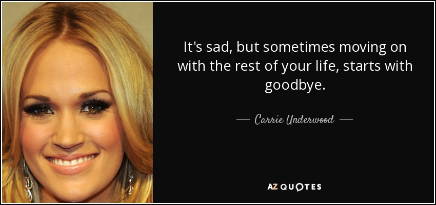 It's sad, but sometimes moving on with the rest of your life, starts with goodbye. - Carrie Underwood
