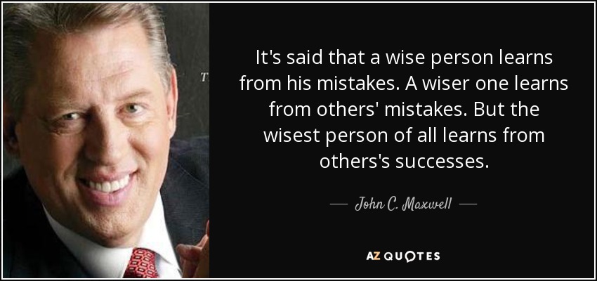 It's said that a wise person learns from his mistakes. A wiser one learns from others' mistakes. But the wisest person of all learns from others's successes. - John C. Maxwell