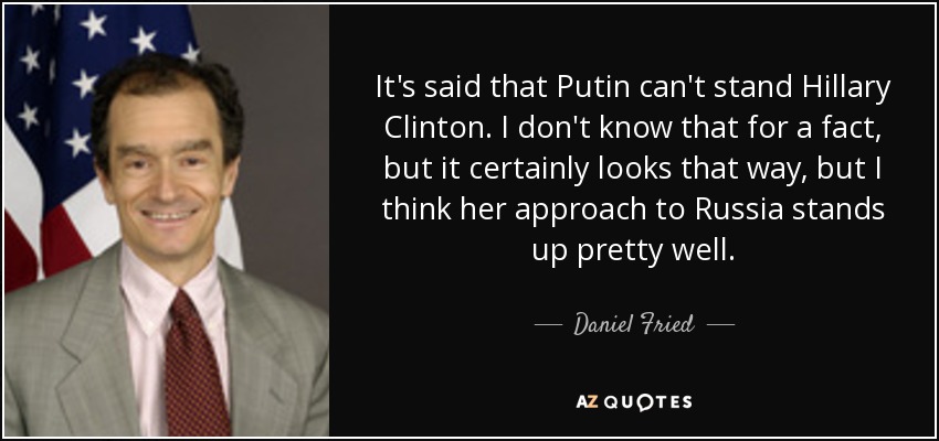 It's said that Putin can't stand Hillary Clinton. I don't know that for a fact, but it certainly looks that way, but I think her approach to Russia stands up pretty well. - Daniel Fried