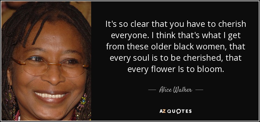 It's so clear that you have to cherish everyone. I think that's what I get from these older black women, that every soul is to be cherished, that every flower Is to bloom. - Alice Walker