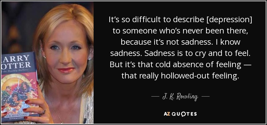 It’s so difficult to describe [depression] to someone who’s never been there, because it’s not sadness. I know sadness. Sadness is to cry and to feel. But it’s that cold absence of feeling — that really hollowed-out feeling. - J. K. Rowling