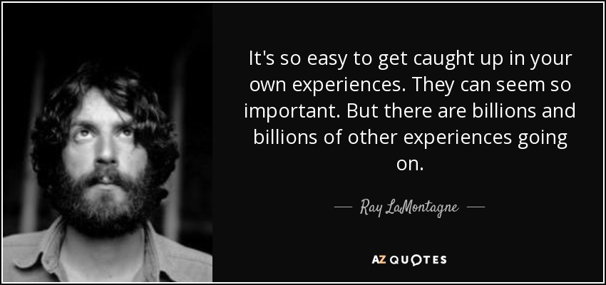 It's so easy to get caught up in your own experiences. They can seem so important. But there are billions and billions of other experiences going on. - Ray LaMontagne