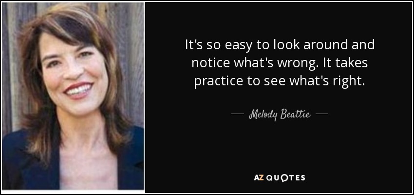 It's so easy to look around and notice what's wrong. It takes practice to see what's right. - Melody Beattie