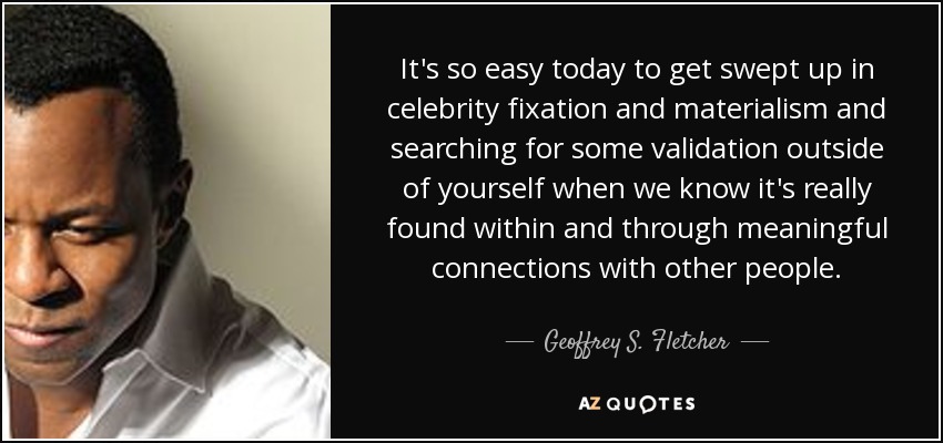 It's so easy today to get swept up in celebrity fixation and materialism and searching for some validation outside of yourself when we know it's really found within and through meaningful connections with other people. - Geoffrey S. Fletcher