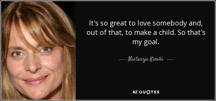 It's so great to love somebody and, out of that, to make a child. So that's my goal. - Nastassja Kinski