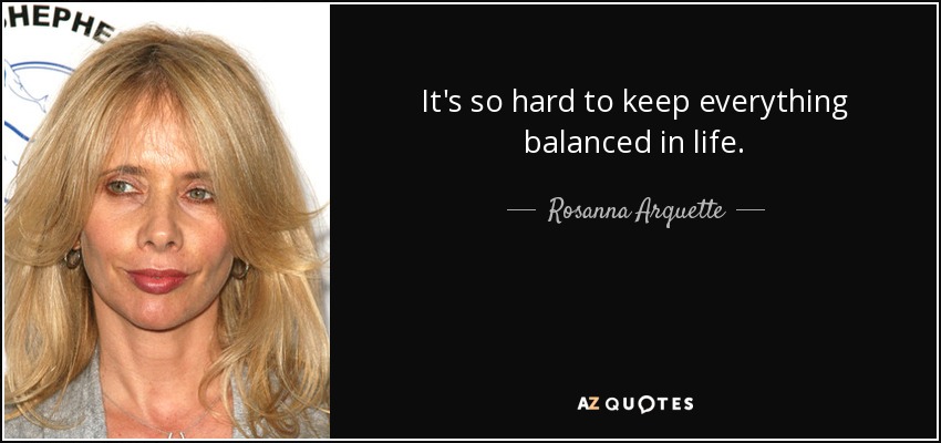 It's so hard to keep everything balanced in life. - Rosanna Arquette