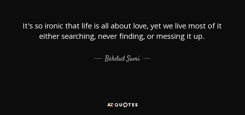 It's so ironic that life is all about love, yet we live most of it either searching, never finding, or messing it up. - Behdad Sami