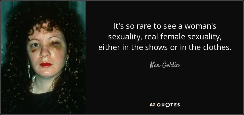 It's so rare to see a woman's sexuality, real female sexuality, either in the shows or in the clothes. - Nan Goldin