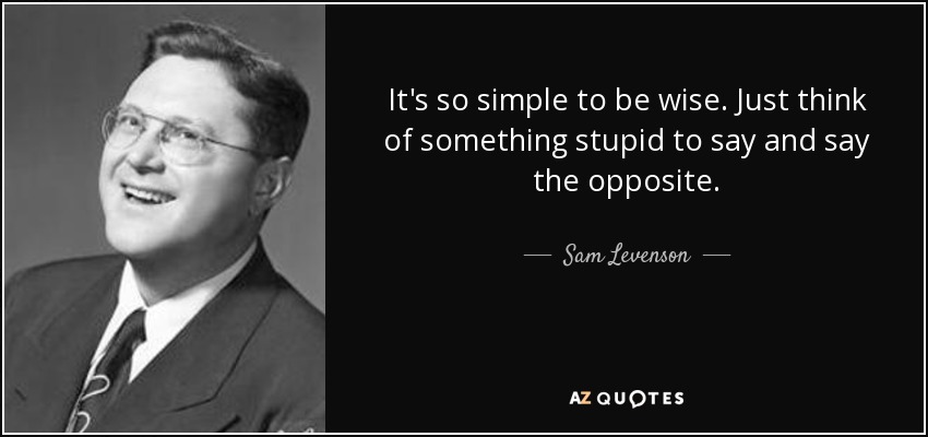 It's so simple to be wise. Just think of something stupid to say and say the opposite. - Sam Levenson