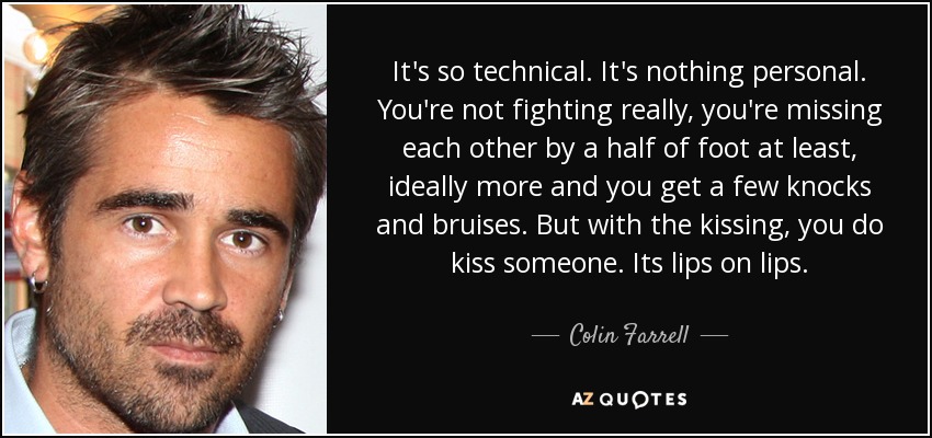 It's so technical. It's nothing personal. You're not fighting really, you're missing each other by a half of foot at least, ideally more and you get a few knocks and bruises. But with the kissing, you do kiss someone. Its lips on lips. - Colin Farrell