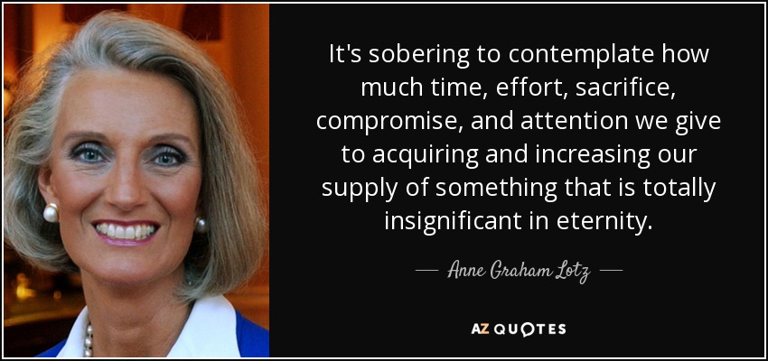 It's sobering to contemplate how much time, effort, sacrifice, compromise, and attention we give to acquiring and increasing our supply of something that is totally insignificant in eternity. - Anne Graham Lotz