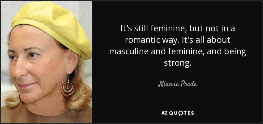 It's still feminine, but not in a romantic way. It's all about masculine and feminine, and being strong. - Miuccia Prada