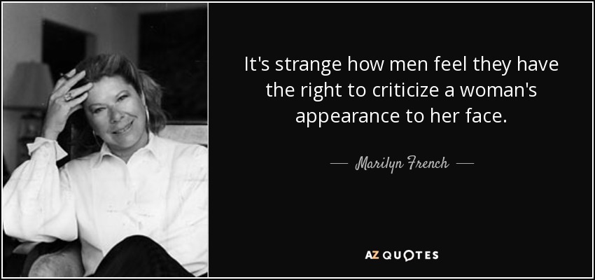 It's strange how men feel they have the right to criticize a woman's appearance to her face. - Marilyn French