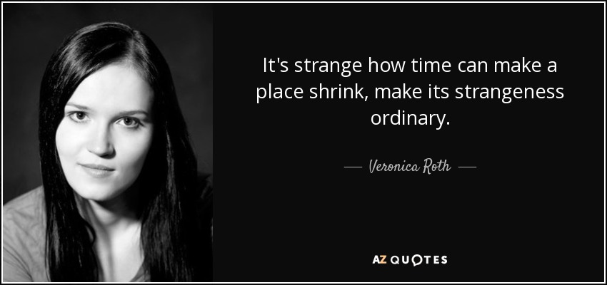 It's strange how time can make a place shrink, make its strangeness ordinary. - Veronica Roth
