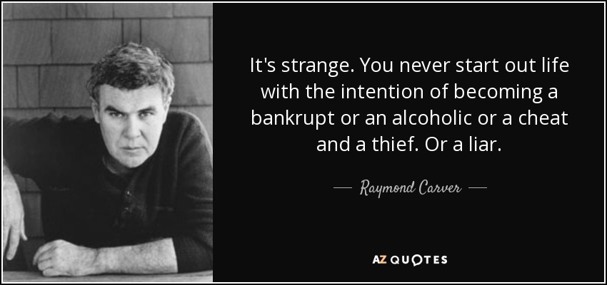 It's strange. You never start out life with the intention of becoming a bankrupt or an alcoholic or a cheat and a thief. Or a liar. - Raymond Carver