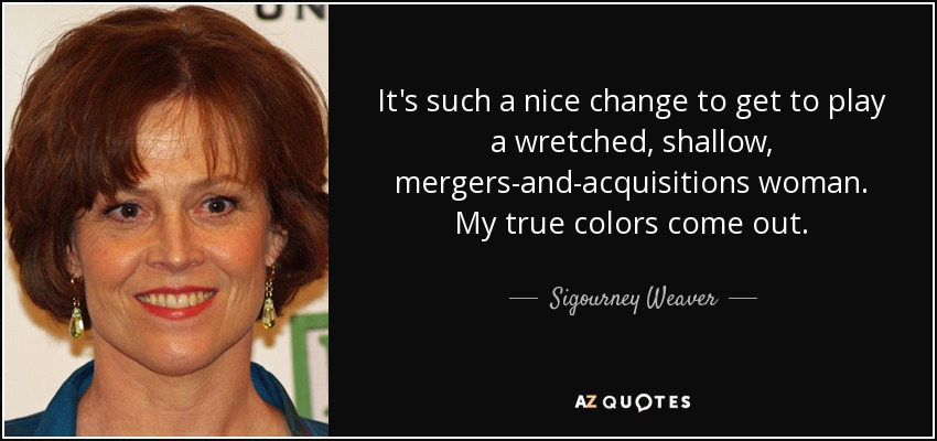 It's such a nice change to get to play a wretched, shallow, mergers-and-acquisitions woman. My true colors come out. - Sigourney Weaver
