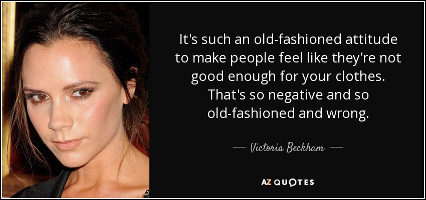 It's such an old-fashioned attitude to make people feel like they're not good enough for your clothes. That's so negative and so old-fashioned and wrong. - Victoria Beckham