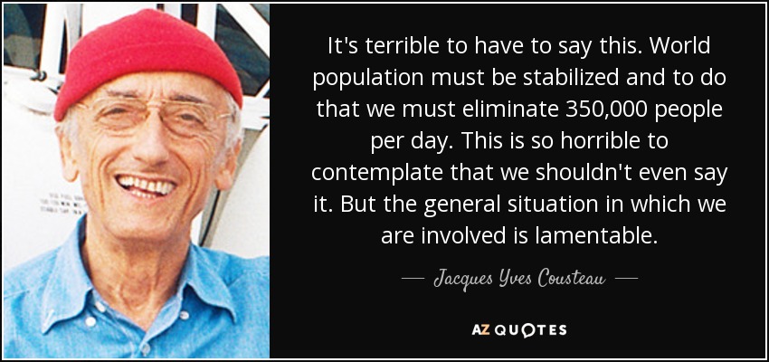 It's terrible to have to say this. World population must be stabilized and to do that we must eliminate 350,000 people per day. This is so horrible to contemplate that we shouldn't even say it. But the general situation in which we are involved is lamentable. - Jacques Yves Cousteau