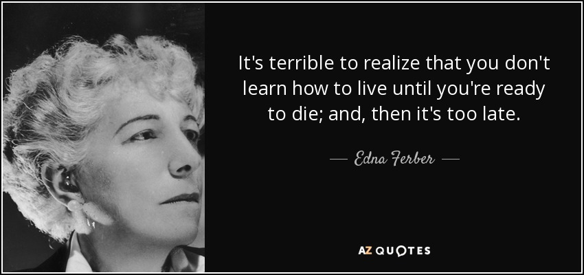 It's terrible to realize that you don't learn how to live until you're ready to die; and, then it's too late. - Edna Ferber