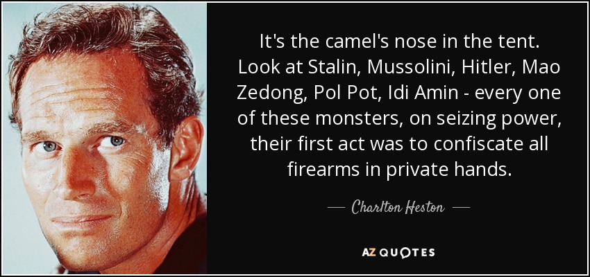 It's the camel's nose in the tent. Look at Stalin, Mussolini, Hitler, Mao Zedong, Pol Pot, Idi Amin - every one of these monsters, on seizing power, their first act was to confiscate all firearms in private hands. - Charlton Heston